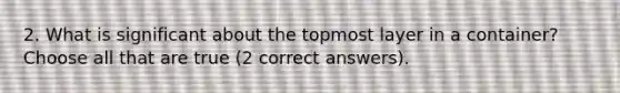 2. What is significant about the topmost layer in a container? Choose all that are true (2 correct answers).