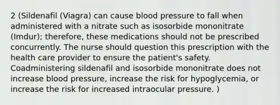 2 (Sildenafil (Viagra) can cause blood pressure to fall when administered with a nitrate such as isosorbide mononitrate (Imdur); therefore, these medications should not be prescribed concurrently. The nurse should question this prescription with the health care provider to ensure the patient's safety. Coadministering sildenafil and isosorbide mononitrate does not increase blood pressure, increase the risk for hypoglycemia, or increase the risk for increased intraocular pressure. )