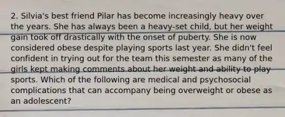 2. Silvia's best friend Pilar has become increasingly heavy over the years. She has always been a heavy-set child, but her weight gain took off drastically with the onset of puberty. She is now considered obese despite playing sports last year. She didn't feel confident in trying out for the team this semester as many of the girls kept making comments about her weight and ability to play sports. Which of the following are medical and psychosocial complications that can accompany being overweight or obese as an adolescent?
