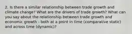 2. Is there a similar relationship between trade growth and climate change? What are the drivers of trade growth? What can you say about the relationship between trade growth and economic growth - both at a point in time (comparative static) and across time (dynamic)?