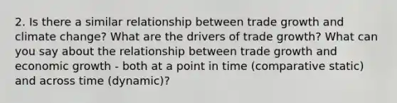 2. Is there a similar relationship between trade growth and climate change? What are the drivers of trade growth? What can you say about the relationship between trade growth and economic growth - both at a point in time (comparative static) and across time (dynamic)?