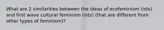 What are 2 similarities between the ideas of ecofeminism (ists) and first wave cultural feminism (ists) (that are different from other types of feminism)?