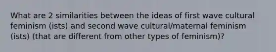 What are 2 similarities between the ideas of first wave cultural feminism (ists) and second wave cultural/maternal feminism (ists) (that are different from other types of feminism)?