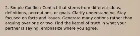 2. Simple Conflict: Conflict that stems from different ideas, definitions, perceptions, or goals. Clarify understanding. Stay focused on facts and issues. Generate many options rather than arguing over one or two. Find the kernel of truth in what your partner is saying; emphasize where you agree.