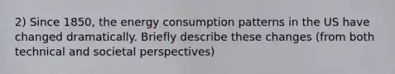 2) Since 1850, the energy consumption patterns in the US have changed dramatically. Briefly describe these changes (from both technical and societal perspectives)