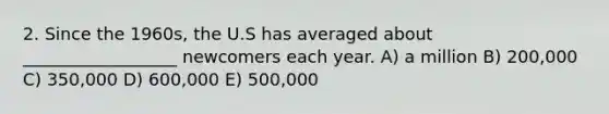 2. Since the 1960s, the U.S has averaged about __________________ newcomers each year. A) a million B) 200,000 C) 350,000 D) 600,000 E) 500,000