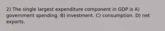 2) The single largest expenditure component in GDP is A) government spending. B) investment. C) consumption. D) net exports.