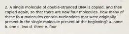 2. A single molecule of double-stranded DNA is copied, and then copied again, so that there are now four molecules. How many of these four molecules contain nucleotides that were originally present in the single molecule present at the beginning? a. none b. one c. two d. three e. four