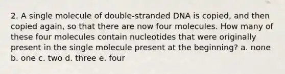 2. A single molecule of double-stranded DNA is copied, and then copied again, so that there are now four molecules. How many of these four molecules contain nucleotides that were originally present in the single molecule present at the beginning? a. none b. one c. two d. three e. four