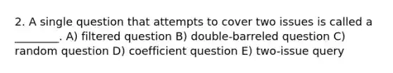 2. A single question that attempts to cover two issues is called a ________. A) filtered question B) double-barreled question C) random question D) coefficient question E) two-issue query