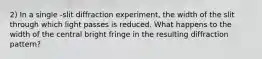 2) In a single -slit diffraction experiment, the width of the slit through which light passes is reduced. What happens to the width of the central bright fringe in the resulting diffraction pattern?