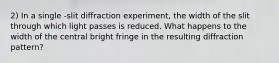 2) In a single -slit diffraction experiment, the width of the slit through which light passes is reduced. What happens to the width of the central bright fringe in the resulting diffraction pattern?