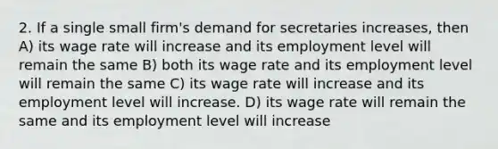 2. If a single small firm's demand for secretaries increases, then A) its wage rate will increase and its employment level will remain the same B) both its wage rate and its employment level will remain the same C) its wage rate will increase and its employment level will increase. D) its wage rate will remain the same and its employment level will increase