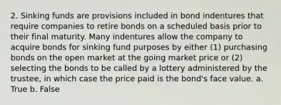 2. Sinking funds are provisions included in bond indentures that require companies to retire bonds on a scheduled basis prior to their final maturity. Many indentures allow the company to acquire bonds for sinking fund purposes by either (1) purchasing bonds on the open market at the going market price or (2) selecting the bonds to be called by a lottery administered by the trustee, in which case the price paid is the bond's face value. a. True b. False