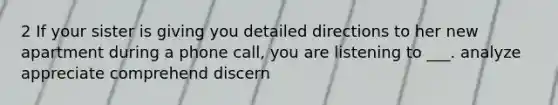 2 If your sister is giving you detailed directions to her new apartment during a phone call, you are listening to ___. analyze appreciate comprehend discern