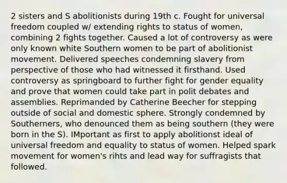 2 sisters and S abolitionists during 19th c. Fought for universal freedom coupled w/ extending rights to status of women, combining 2 fights together. Caused a lot of controversy as were only known white Southern women to be part of abolitionist movement. Delivered speeches condemning slavery from perspective of those who had witnessed it firsthand. Used controversy as springboard to further fight for gender equality and prove that women could take part in polit debates and assemblies. Reprimanded by Catherine Beecher for stepping outside of social and domestic sphere. Strongly condemned by Southerners, who denounced them as being southern (they were born in the S). IMportant as first to apply abolitionst ideal of universal freedom and equality to status of women. Helped spark movement for women's rihts and lead way for suffragists that followed.