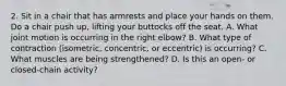 2. Sit in a chair that has armrests and place your hands on them. Do a chair push up, lifting your buttocks off the seat. A. What joint motion is occurring in the right elbow? B. What type of contraction (isometric, concentric, or eccentric) is occurring? C. What muscles are being strengthened? D. Is this an open- or closed-chain activity?