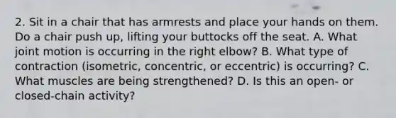 2. Sit in a chair that has armrests and place your hands on them. Do a chair push up, lifting your buttocks off the seat. A. What joint motion is occurring in the right elbow? B. What type of contraction (isometric, concentric, or eccentric) is occurring? C. What muscles are being strengthened? D. Is this an open- or closed-chain activity?