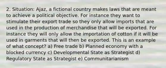 2. Situation: Ajaz, a fictional country makes laws that are meant to achieve a political objective. For instance they want to stimulate their export trade so they only allow imports that are used in the production of merchandise that will be exported. For instance they will only allow the importation of cotton if it will be used in garments that will then be exported. This is an example of what concept? a) Free trade b) Planned economy with a blocked currency c) Developmental State as Strategist d) Regulatory State as Strategist e) Communitarianism