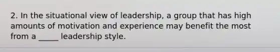 2. In the situational view of leadership, a group that has high amounts of motivation and experience may benefit the most from a _____ leadership style.