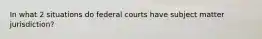 In what 2 situations do federal courts have subject matter jurisdiction?