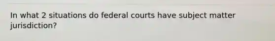 In what 2 situations do federal courts have subject matter jurisdiction?