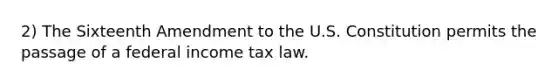 2) The Sixteenth Amendment to the U.S. Constitution permits the passage of a federal income tax law.