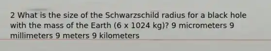 2 What is the size of the Schwarzschild radius for a black hole with the mass of the Earth (6 x 1024 kg)? 9 micrometers 9 millimeters 9 meters 9 kilometers