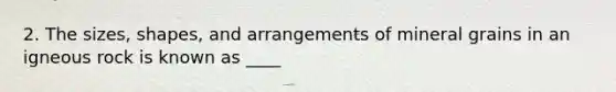 2. The sizes, shapes, and arrangements of mineral grains in an igneous rock is known as ____