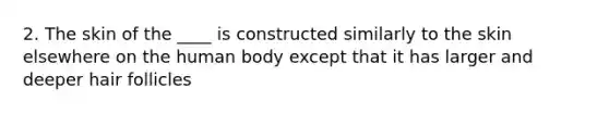 2. The skin of the ____ is constructed similarly to the skin elsewhere on the human body except that it has larger and deeper hair follicles