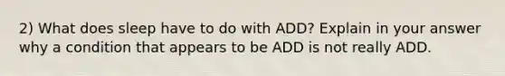 2) What does sleep have to do with ADD? Explain in your answer why a condition that appears to be ADD is not really ADD.