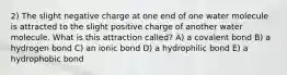 2) The slight negative charge at one end of one water molecule is attracted to the slight positive charge of another water molecule. What is this attraction called? A) a covalent bond B) a hydrogen bond C) an ionic bond D) a hydrophilic bond E) a hydrophobic bond