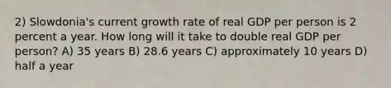 2) Slowdonia's current growth rate of real GDP per person is 2 percent a year. How long will it take to double real GDP per person? A) 35 years B) 28.6 years C) approximately 10 years D) half a year