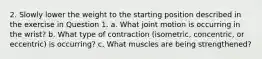 2. Slowly lower the weight to the starting position described in the exercise in Question 1. a. What joint motion is occurring in the wrist? b. What type of contraction (isometric, concentric, or eccentric) is occurring? c. What muscles are being strengthened?