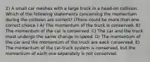 2) A small car meshes with a large truck in a head-on collision. Which of the following statements concerning the momentum during the collision are correct? (There could be more than one correct choice.) A) The momentum of the truck is conserved. B) The momentum of the car is conserved. C) The car and the truck must undergo the same change in speed. D) The momentum of the car and the momentum of the truck are each conserved. E) The momentum of the car-truck system is conserved, but the momentum of each one separately is not conserved.