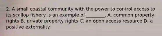 2. A small coastal community with the power to control access to its scallop fishery is an example of ________. A. common property rights B. private property rights C. an open access resource D. a positive externality