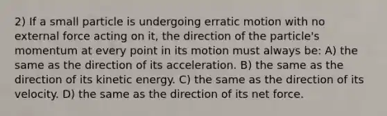 2) If a small particle is undergoing erratic motion with no external force acting on it, the direction of the particle's momentum at every point in its motion must always be: A) the same as the direction of its acceleration. B) the same as the direction of its kinetic energy. C) the same as the direction of its velocity. D) the same as the direction of its net force.