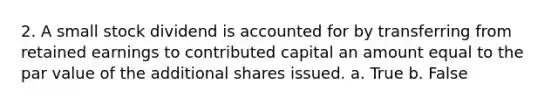 2. A small stock dividend is accounted for by transferring from retained earnings to contributed capital an amount equal to the par value of the additional shares issued. a. True b. False