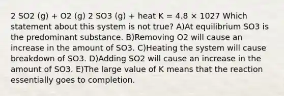 2 SO2 (g) + O2 (g) 2 SO3 (g) + heat K = 4.8 × 1027 Which statement about this system is not true? A)At equilibrium SO3 is the predominant substance. B)Removing O2 will cause an increase in the amount of SO3. C)Heating the system will cause breakdown of SO3. D)Adding SO2 will cause an increase in the amount of SO3. E)The large value of K means that the reaction essentially goes to completion.