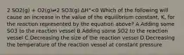 2 SO2(g) + O2(g)⇌2 SO3(g) ΔH°<0 Which of the following will cause an increase in the value of the equilibrium constant, K, for the reaction represented by the equation above? A.Adding some SO3 to the reaction vessel B.Adding some SO2 to the reaction vessel C.Decreasing the size of the reaction vessel D.Decreasing the temperature of the reaction vessel at constant pressure