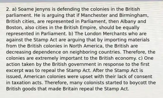 2. a) Soame Jenyns is defending the colonies in the British parliament. He is arguing that if Manchester and Birmingham, British cities, are represented in Parliament, then Albany and Boston, also cities in the British Empire, should be equally represented in Parliament. b) The London Merchants who are against the Stamp Act are arguing that by importing materials from the British colonies in North America, the British are decreasing dependence on neighboring countries. Therefore, the colonies are extremely important to the British economy. c) One action taken by the British government in response to the first excerpt was to repeal the Stamp Act. After the Stamp Act is issued, American colonies were upset with their lack of consent in taxation acts. Therefore, many colonists started to boycott the British goods that made Britain repeal the Stamp Act.