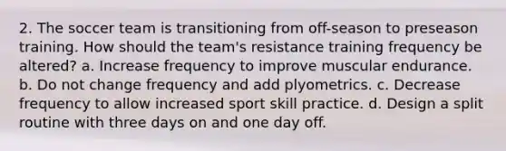 2. The soccer team is transitioning from off-season to preseason training. How should the team's resistance training frequency be altered? a. Increase frequency to improve muscular endurance. b. Do not change frequency and add plyometrics. c. Decrease frequency to allow increased sport skill practice. d. Design a split routine with three days on and one day off.