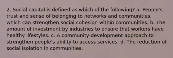 2. Social capital is defined as which of the following? a. People's trust and sense of belonging to networks and communities, which can strengthen social cohesion within communities. b. The amount of investment by industries to ensure that workers have healthy lifestyles. c. A community-development approach to strengthen people's ability to access services. d. The reduction of social isolation in communities.