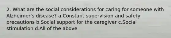 2. What are the social considerations for caring for someone with Alzheimer's disease? a.Constant supervision and safety precautions b.Social support for the caregiver c.Social stimulation d.All of the above