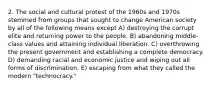 2. The social and cultural protest of the 1960s and 1970s stemmed from groups that sought to change American society by all of the following means except A) destroying the corrupt elite and returning power to the people. B) abandoning middle-class values and attaining individual liberation. C) overthrowing the present government and establishing a complete democracy. D) demanding racial and economic justice and wiping out all forms of discrimination. E) escaping from what they called the modern "technocracy."