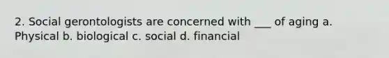 2. Social gerontologists are concerned with ___ of aging a. Physical b. biological c. social d. financial