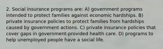 2. Social insurance programs are: A) government programs intended to protect families against economic hardships. B) private insurance policies to protect families from hardships caused by government actions. C) private insurance policies that cover gaps in government-provided health care. D) programs to help unemployed people have a social life.