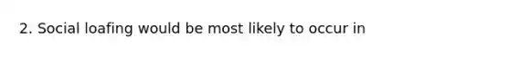 2. Social loafing would be most likely to occur in