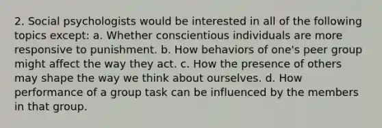 2. Social psychologists would be interested in all of the following topics except: a. Whether conscientious individuals are more responsive to punishment. b. How behaviors of one's peer group might affect the way they act. c. How the presence of others may shape the way we think about ourselves. d. How performance of a group task can be influenced by the members in that group.