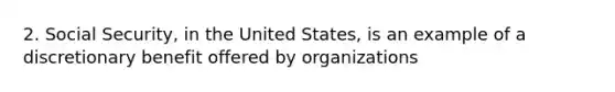 2. Social Security, in the United States, is an example of a discretionary benefit offered by organizations